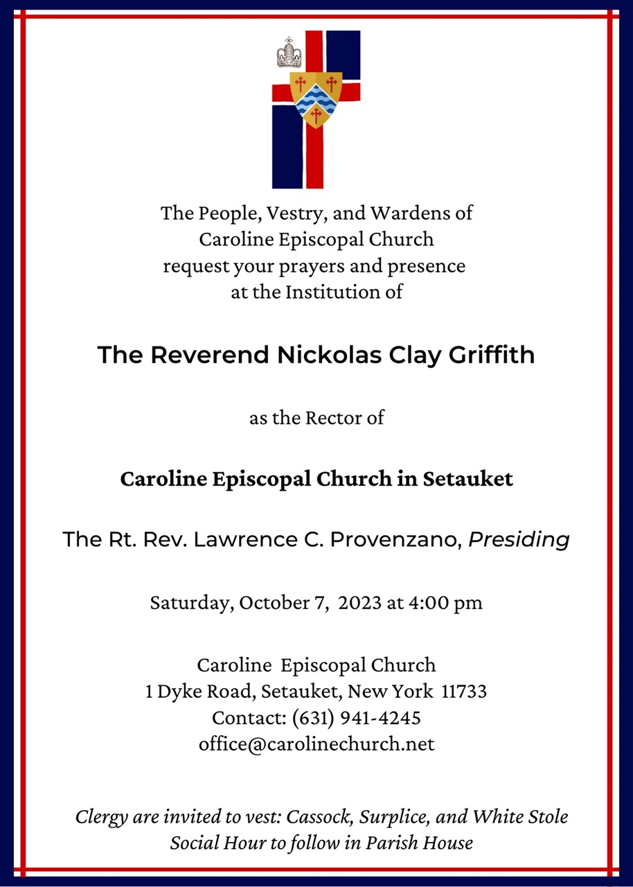 The People, Vestry, and Wardens of Caroline Episcopal Church request your prayers and presence at the Institution of The Reverend Nickolas Clay Griffith as the Rector of Caroline Episcopal Church in Setauket. The Rt. Rev. Lawrence C. Provenzano, Presiding. Saturday, October 7, 2023 at 4:00 pm Caroline Episcopal Church 1 Dyke Road, Setauket, New York 11733 Contact: (631) 941-4245 office@carolinechurch.net Clergy are invited to vest: Cassock, Surplice, and White Stole Social Hour to follow in Parish House.